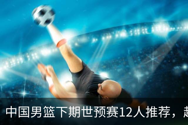 中国男篮下期世预赛12人推荐，赵睿、张镇麟、周琦应入选