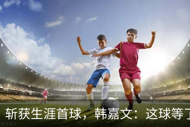 斩获生涯首球，韩嘉文：这球等了很久，感谢教练对我的信任
