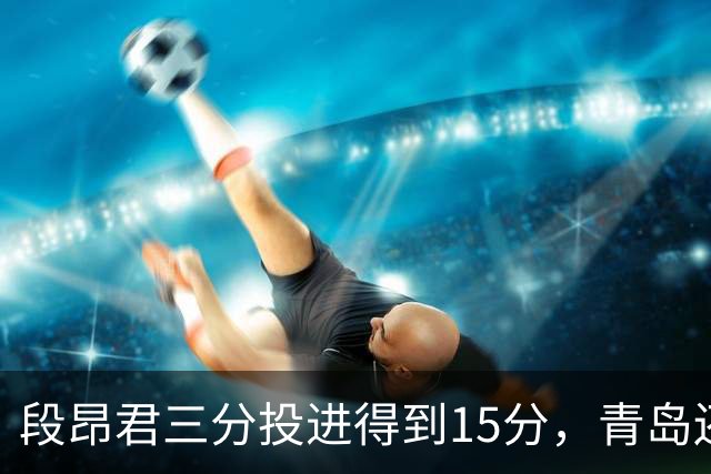 段昂君三分投进得到15分，青岛还剩5分钟领先天津12分