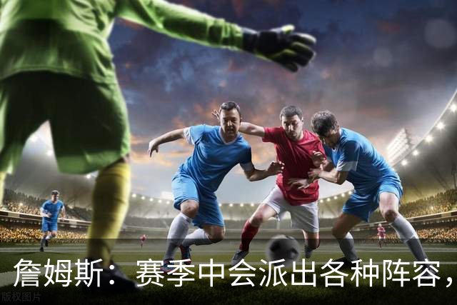 詹姆斯：赛季中会派出各种阵容，磨合越久效果越好