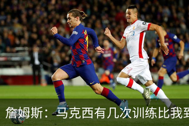 詹姆斯：马克西有几次训练比我到得早 后来我去得更早他就服气了