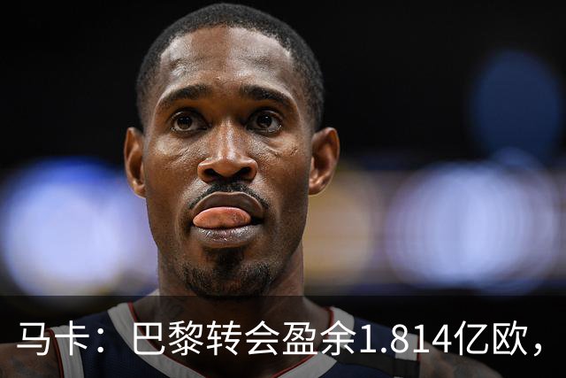 马卡：巴黎转会盈余1.814亿欧，KK重伤将迫使球队出手冬窗引援